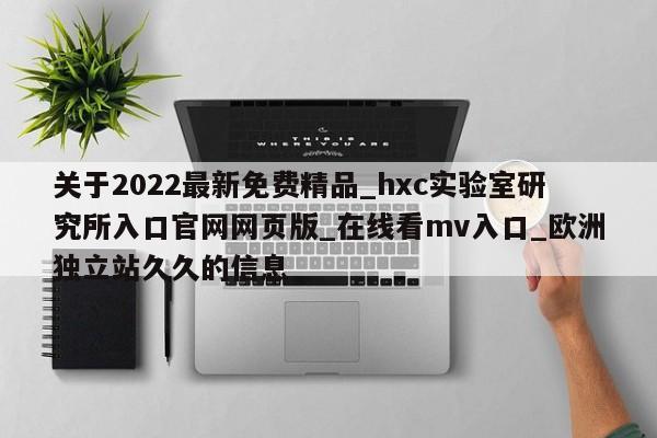 关于2022最新免费精品_hxc实验室研究所入口官网网页版_在线看mv入口_欧洲独立站久久的信息