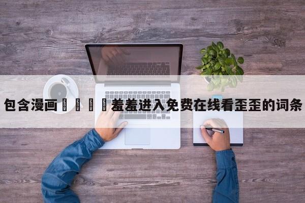包含漫画🈲羞羞进入免费在线看歪歪的词条
