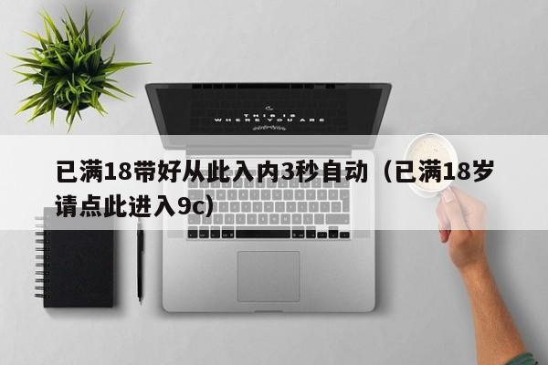 已满18带好从此入内3秒自动（已满18岁请点此进入9c）